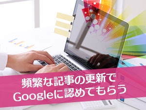 頻繁な記事の更新でGoogleに認めてもらう